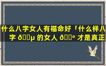 什么八字女人有福命好「什么样八字 🐵 的女人 🌺 才是真正的旺夫命」